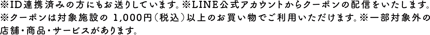 ※ID連携済みの方にもお送りしています。※LINE公式アカウントからクーポンの配信をいたします。※クーポンは対象施設の1,000円（税込）以上のお買い物でご利用いただけます。※一部対象外の店舗・商品・サービスがあります。