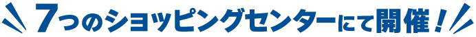 7つのショッピングセンターにて開催！